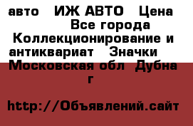 1.1) авто : ИЖ АВТО › Цена ­ 149 - Все города Коллекционирование и антиквариат » Значки   . Московская обл.,Дубна г.